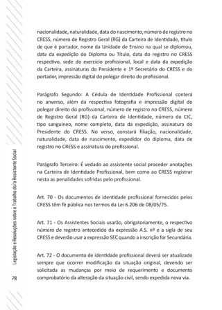 78
LegislaçãoeResoluçõessobreoTrabalhodo/aAssistenteSocial
nacionalidade, naturalidade, data do nascimento, número de registro no
CRESS, número de Registro Geral (RG) da Carteira de Identidade, título
de que é portador, nome da Unidade de Ensino na qual se diplomou,
data da expedição do Diploma ou Título, data do registro no CRESS
respectivo, sede do exercício profissional, local e data da expedição
da Carteira, assinaturas do Presidente e 1º Secretário do CRESS e do
portador, impressão digital do polegar direito do profissional.
Parágrafo Segundo: A Cédula de Identidade Profissional conterá
no anverso, além da respectiva fotografia e impressão digital do
polegar direito do profissional, número de registro no CRESS, número
de Registro Geral (RG) da Carteira de Identidade, número do CIC,
tipo sanguíneo, nome completo, data da expedição, assinatura do
Presidente do CRESS. No verso, constará filiação, nacionalidade,
naturalidade, data de nascimento, expedidor do diploma, data de
registro no CRESS e assinatura do profissional.
Parágrafo Terceiro: É vedado ao assistente social proceder anotações
na Carteira de Identidade Profissional, bem como ao CRESS registrar
nesta as penalidades sofridas pelo profissional.
Art. 70 - Os documentos de identidade profissional fornecidos pelos
CRESS têm fé pública nos termos da Lei 6.206 de 08/05/75.
Art. 71 - Os Assistentes Sociais usarão, obrigatoriamente, o respectivo
número de registro antecedido da expressão A.S. nº e a sigla de seu
CRESS e deverão usar a expressão SEC quando a inscrição for Secundária.
Art. 72 - O documento de identidade profissional deverá ser atualizado
sempre que ocorrer modificação da situação original, devendo ser
solicitada as mudanças por meio de requerimento e documento
comprobatório da alteração da situação civil, sendo expedida nova via.
 