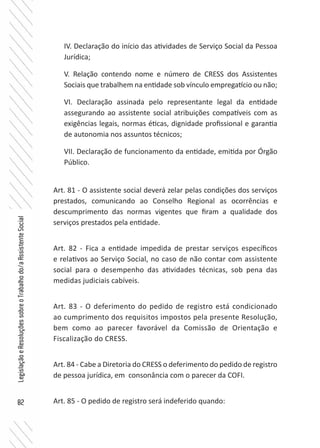 82
LegislaçãoeResoluçõessobreoTrabalhodo/aAssistenteSocial
IV. Declaração do início das atividades de Serviço Social da Pessoa
Jurídica;
V. Relação contendo nome e número de CRESS dos Assistentes
Sociais que trabalhem na entidade sob vínculo empregatício ou não;
VI. Declaração assinada pelo representante legal da entidade
assegurando ao assistente social atribuições compatíveis com as
exigências legais, normas éticas, dignidade profissional e garantia
de autonomia nos assuntos técnicos;
VII. Declaração de funcionamento da entidade, emitida por Órgão
Público.
Art. 81 - O assistente social deverá zelar pelas condições dos serviços
prestados, comunicando ao Conselho Regional as ocorrências e
descumprimento das normas vigentes que firam a qualidade dos
serviços prestados pela entidade.
Art. 82 - Fica a entidade impedida de prestar serviços específicos
e relativos ao Serviço Social, no caso de não contar com assistente
social para o desempenho das atividades técnicas, sob pena das
medidas judiciais cabíveis.
Art. 83 - O deferimento do pedido de registro está condicionado
ao cumprimento dos requisitos impostos pela presente Resolução,
bem como ao parecer favorável da Comissão de Orientação e
Fiscalização do CRESS.
Art. 84 - Cabe a Diretoria do CRESS o deferimento do pedido de registro
de pessoa jurídica, em consonância com o parecer da COFI.
Art. 85 - O pedido de registro será indeferido quando:
 