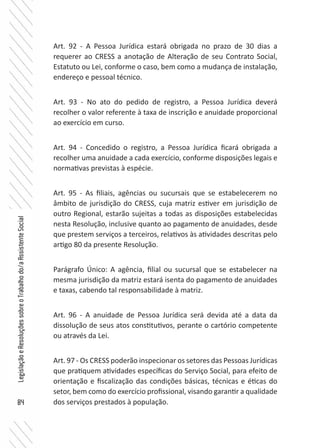 84
LegislaçãoeResoluçõessobreoTrabalhodo/aAssistenteSocial
Art. 92 - A Pessoa Jurídica estará obrigada no prazo de 30 dias a
requerer ao CRESS a anotação de Alteração de seu Contrato Social,
Estatuto ou Lei, conforme o caso, bem como a mudança de instalação,
endereço e pessoal técnico.
Art. 93 - No ato do pedido de registro, a Pessoa Jurídica deverá
recolher o valor referente à taxa de inscrição e anuidade proporcional
ao exercício em curso.
Art. 94 - Concedido o registro, a Pessoa Jurídica ficará obrigada a
recolher uma anuidade a cada exercício, conforme disposições legais e
normativas previstas à espécie.
Art. 95 - As filiais, agências ou sucursais que se estabelecerem no
âmbito de jurisdição do CRESS, cuja matriz estiver em jurisdição de
outro Regional, estarão sujeitas a todas as disposições estabelecidas
nesta Resolução, inclusive quanto ao pagamento de anuidades, desde
que prestem serviços a terceiros, relativos às atividades descritas pelo
artigo 80 da presente Resolução.
Parágrafo Único: A agência, filial ou sucursal que se estabelecer na
mesma jurisdição da matriz estará isenta do pagamento de anuidades
e taxas, cabendo tal responsabilidade à matriz.
Art. 96 - A anuidade de Pessoa Jurídica será devida até a data da
dissolução de seus atos constitutivos, perante o cartório competente
ou através da Lei.
Art. 97 - Os CRESS poderão inspecionar os setores das Pessoas Jurídicas
que pratiquem atividades específicas do Serviço Social, para efeito de
orientação e fiscalização das condições básicas, técnicas e éticas do
setor, bem como do exercício profissional, visando garantir a qualidade
dos serviços prestados à população.
 