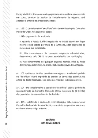 86
LegislaçãoeResoluçõessobreoTrabalhodo/aAssistenteSocial
Parágrafo Único: Para o caso de pagamento de anuidade do exercício
em curso, quando do pedido de cancelamento de registro, será
adotado o critério da proporcionalidade.
Art. 102 - O cancelamento “ex-offício” será determinado pelo Conselho
Pleno do CRESS nos seguintes casos:
I. Não pagamento de anuidade;
II. Quando a Pessoa Jurídica registrada no CRESS estiver em lugar
incerto e não sabido por mais de 1 (um) ano, após esgotados os
meios para sua localização;
III. Não cumprimento de qualquer exigência administrativa,
determinada pelo CRESS, no prazo estabelecido por notificação;
IV. Não cumprimento de qualquer exigência técnica, ética ou física
determinada pelo CRESS, no prazo estabelecido através de notificação.
Art. 103 - A Pessoa Jurídica que tiver seu registro cancelado à pedido
ou “ex-offício” ficará impedida de exercer as atividades descritas no
artigo 80 desta Resolução, sob pena das medidas judiciais cabíveis.
Art. 104 - Do cancelamento a pedido ou “ex-offício” caberá pedido de
reconsideração ao Conselho Pleno do CRESS, no prazo de 30 (trinta)
dias, contados do conhecimento da decisão.
Art. 105 - Indeferido o pedido de reconsideração, caberá recurso ao
Conselho Federal de Serviço Social, com efeito suspensivo, no prazo
estabelecido no artigo anterior.
SEÇÃO III
DAS PENALIDADES
 