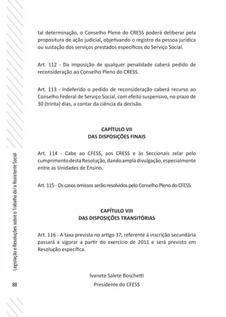 88
LegislaçãoeResoluçõessobreoTrabalhodo/aAssistenteSocial
tal determinação, o Conselho Pleno do CRESS poderá deliberar pela
propositura de ação judicial, objetivando o registro da pessoa jurídica
ou sustação dos serviços prestados específicos do Serviço Social.
Art. 112 - Da imposição de qualquer penalidade caberá pedido de
reconsideração ao Conselho Pleno do CRESS.
Art. 113 - Indeferido o pedido de reconsideração caberá recurso ao
Conselho Federal de Serviço Social, com efeito suspensivo, no prazo de
30 (trinta) dias, a contar da ciência da decisão.
CAPÍTULO VII
DAS DISPOSIÇÕES FINAIS
Art. 114 - Cabe ao CFESS, aos CRESS e às Seccionais zelar pelo
cumprimentodestaResolução,dandoampladivulgação,especialmente
entre as Unidades de Ensino.
Art.115-OscasosomissosserãoresolvidospeloConselhoPlenodoCFESS.
CAPÍTULO VIII
DAS DISPOSIÇÕES TRANSITÓRIAS
Art. 116 - A taxa prevista no artigo 37, referente à inscrição secundária
passará a vigorar a partir do exercício de 2011 e será previsto em
Resolução específica.
Ivanete Salete Boschetti
Presidente do CFESS
 