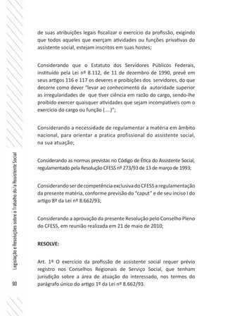 90
LegislaçãoeResoluçõessobreoTrabalhodo/aAssistenteSocial
de suas atribuições legais fiscalizar o exercício da profissão, exigindo
que todos aqueles que exerçam atividades ou funções privativas do
assistente social, estejam inscritos em suas hostes;
Considerando que o Estatuto dos Servidores Públicos Federais,
instituído pela Lei nº 8.112, de 11 de dezembro de 1990, prevê em
seus artigos 116 e 117 os deveres e proibições dos servidores, do que
decorre como dever “levar ao conhecimento da autoridade superior
as irregularidades de que tiver ciência em razão do cargo, sendo-lhe
proibido exercer quaisquer atividades que sejam incompatíveis com o
exercício do cargo ou função (....)”;
Considerando a necessidade de regulamentar a matéria em âmbito
nacional, para orientar a pratica profissional do assistente social,
na sua atuação;
Considerando as normas previstas no Código de Ética do Assistente Social,
regulamentado pela Resolução CFESS nº 273/93 de 13 de março de 1993;
ConsiderandoserdecompetênciaexclusivadoCFESSaregulamentação
da presente matéria, conforme previsão do “caput” e de seu inciso I do
artigo 8º da Lei nº 8.662/93;
Considerando a aprovação da presente Resolução pelo Conselho Pleno
do CFESS, em reunião realizada em 21 de maio de 2010;
RESOLVE:
Art. 1º O exercício da profissão de assistente social requer prévio
registro nos Conselhos Regionais de Serviço Social, que tenham
jurisdição sobre a área de atuação do interessado, nos termos do
parágrafo único do artigo 1º da Lei nº 8.662/93.
 