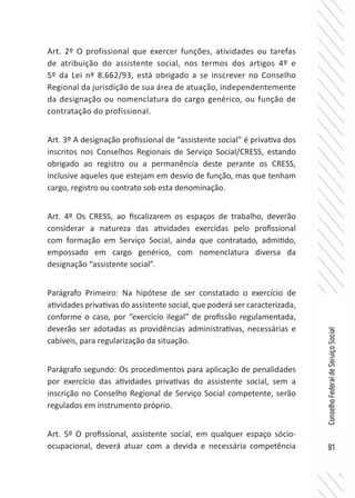 91
ConselhoFederaldeServiçoSocial
Art. 2º O profissional que exercer funções, atividades ou tarefas
de atribuição do assistente social, nos termos dos artigos 4º e
5º da Lei nº 8.662/93, está obrigado a se inscrever no Conselho
Regional da jurisdição de sua área de atuação, independentemente
da designação ou nomenclatura do cargo genérico, ou função de
contratação do profissional.
Art. 3º A designação profissional de “assistente social” é privativa dos
inscritos nos Conselhos Regionais de Serviço Social/CRESS, estando
obrigado ao registro ou a permanência deste perante os CRESS,
inclusive aqueles que estejam em desvio de função, mas que tenham
cargo, registro ou contrato sob esta denominação.
Art. 4º Os CRESS, ao fiscalizarem os espaços de trabalho, deverão
considerar a natureza das atividades exercidas pelo profissional
com formação em Serviço Social, ainda que contratado, admitido,
empossado em cargo genérico, com nomenclatura diversa da
designação “assistente social”.
Parágrafo Primeiro: Na hipótese de ser constatado o exercício de
atividades privativas do assistente social, que poderá ser caracterizada,
conforme o caso, por “exercício ilegal” de profissão regulamentada,
deverão ser adotadas as providências administrativas, necessárias e
cabíveis, para regularização da situação.
Parágrafo segundo: Os procedimentos para aplicação de penalidades
por exercício das atividades privativas do assistente social, sem a
inscrição no Conselho Regional de Serviço Social competente, serão
regulados em instrumento próprio.
Art. 5º O profissional, assistente social, em qualquer espaço sócio-
ocupacional, deverá atuar com a devida e necessária competência
 