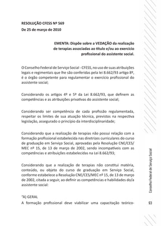 93
ConselhoFederaldeServiçoSocial
RESOLUÇÃO CFESS Nº 569
De 25 de março de 2010
O Conselho Federal de Serviço Social - CFESS, no uso de suas atribuições
legais e regimentais que lhe são conferidas pela lei 8.662/93 artigo 8º,
é o órgão competente para regulamentar o exercício profissional do
assistente social;
Considerando os artigos 4º e 5º da Lei 8.662/93, que definem as
competências e as atribuições privativas do assistente social;
Considerando ser competência de cada profissão regulamentada,
respeitar os limites de sua atuação técnica, previstos na respectiva
legislação, assegurado o princípio da interdisciplinaridade;
Considerando que a realização de terapias não possui relação com a
formação profissional estabelecida nas diretrizes curriculares do curso
de graduação em Serviço Social, aprovadas pela Resolução CNE/CES/
MEC nº 15, de 13 de março de 2002, sendo incompatíveis com as
competências e atribuições estabelecidas na Lei 8.662/93;
Considerando que a realização de terapias não constitui matéria,
conteúdo, ou objeto do curso de graduação em Serviço Social,
conforme estabelece a Resolução CNE/CES/MEC nº 15, de 13 de março
de 2002, citada a seguir, ao definir as competências e habilidades do/a
assistente social:
“A) GERAL
A formação profissional deve viabilizar uma capacitação teórico-
EMENTA: Dispõe sobre a VEDAÇÃO da realização
de terapias associadas ao título e/ou ao exercício
profissional do assistente social.
 