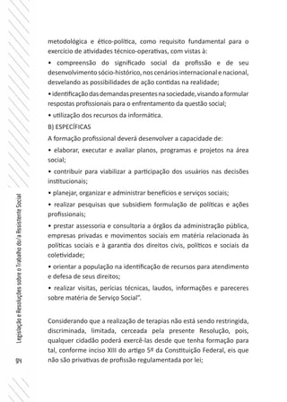 94
LegislaçãoeResoluçõessobreoTrabalhodo/aAssistenteSocial
metodológica e ético-política, como requisito fundamental para o
exercício de atividades técnico-operativas, com vistas à:
• compreensão do significado social da profissão e de seu
desenvolvimentosócio-histórico,noscenáriosinternacionalenacional,
desvelando as possibilidades de ação contidas na realidade;
•identificaçãodasdemandaspresentesnasociedade,visandoaformular
respostas profissionais para o enfrentamento da questão social;
• utilização dos recursos da informática.
B) ESPECÍFICAS
A formação profissional deverá desenvolver a capacidade de:
• elaborar, executar e avaliar planos, programas e projetos na área
social;
• contribuir para viabilizar a participação dos usuários nas decisões
institucionais;
• planejar, organizar e administrar benefícios e serviços sociais;
• realizar pesquisas que subsidiem formulação de políticas e ações
profissionais;
• prestar assessoria e consultoria a órgãos da administração pública,
empresas privadas e movimentos sociais em matéria relacionada às
políticas sociais e à garantia dos direitos civis, políticos e sociais da
coletividade;
• orientar a população na identificação de recursos para atendimento
e defesa de seus direitos;
• realizar visitas, perícias técnicas, laudos, informações e pareceres
sobre matéria de Serviço Social”.
Considerando que a realização de terapias não está sendo restringida,
discriminada, limitada, cerceada pela presente Resolução, pois,
qualquer cidadão poderá exercê-las desde que tenha formação para
tal, conforme inciso XIII do artigo 5º da Constituição Federal, eis que
não são privativas de profissão regulamentada por lei;
 