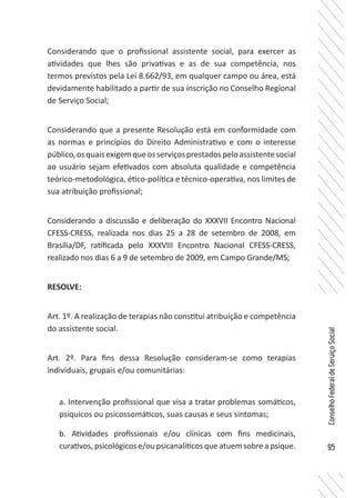95
ConselhoFederaldeServiçoSocial
Considerando que o profissional assistente social, para exercer as
atividades que lhes são privativas e as de sua competência, nos
termos previstos pela Lei 8.662/93, em qualquer campo ou área, está
devidamente habilitado a partir de sua inscrição no Conselho Regional
de Serviço Social;
Considerando que a presente Resolução está em conformidade com
as normas e princípios do Direito Administrativo e com o interesse
público,osquaisexigemqueosserviçosprestadospeloassistentesocial
ao usuário sejam efetivados com absoluta qualidade e competência
teórico-metodológica, ético-política e técnico-operativa, nos limites de
sua atribuição profissional;
Considerando a discussão e deliberação do XXXVII Encontro Nacional
CFESS-CRESS, realizada nos dias 25 a 28 de setembro de 2008, em
Brasília/DF, ratificada pelo XXXVIII Encontro Nacional CFESS-CRESS,
realizado nos dias 6 a 9 de setembro de 2009, em Campo Grande/MS;
RESOLVE:
Art. 1º. A realização de terapias não constitui atribuição e competência
do assistente social.
Art. 2º. Para fins dessa Resolução consideram-se como terapias
individuais, grupais e/ou comunitárias:
a. Intervenção profissional que visa a tratar problemas somáticos,
psíquicos ou psicossomáticos, suas causas e seus sintomas;
b. Atividades profissionais e/ou clínicas com fins medicinais,
curativos, psicológicos e/ou psicanalíticos que atuem sobre a psique.
 