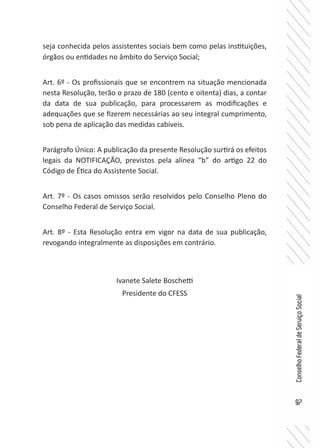 97
ConselhoFederaldeServiçoSocial
seja conhecida pelos assistentes sociais bem como pelas instituições,
órgãos ou entidades no âmbito do Serviço Social;
Art. 6º - Os profissionais que se encontrem na situação mencionada
nesta Resolução, terão o prazo de 180 (cento e oitenta) dias, a contar
da data de sua publicação, para processarem as modificações e
adequações que se fizerem necessárias ao seu integral cumprimento,
sob pena de aplicação das medidas cabíveis.
Parágrafo Único: A publicação da presente Resolução surtirá os efeitos
legais da NOTIFICAÇÃO, previstos pela alínea “b” do artigo 22 do
Código de Ética do Assistente Social.
Art. 7º - Os casos omissos serão resolvidos pelo Conselho Pleno do
Conselho Federal de Serviço Social.
Art. 8º - Esta Resolução entra em vigor na data de sua publicação,
revogando integralmente as disposições em contrário.
Ivanete Salete Boschetti
Presidente do CFESS
 