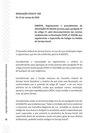 98
LegislaçãoeResoluçõessobreoTrabalhodo/aAssistenteSocial
RESOLUÇÃO CFESS N° 568
De 15 de março de 2010
O Conselho Federal de Serviço Social, no uso de suas atribuições legais
e regimentais, que lhe são conferidas pela lei 8.662/93;
Considerando a necessidade de regulamentar e unificar os
procedimentos para aplicação da multa prevista pelo parágrafo 4º do
artigo primeiro da Resolução CFESS nº 533/2008, por descumprimento
de qualquer de suas exigências;
Considerando que é função exclusiva do Conselho Federal de
Serviço Social disciplinar a matéria de que trata esta Resolução, em
conformidade com a previsão do artigo 8º “caput” e de seu inciso
primeiro da lei 8.662/93, sendo que qualquer norma, resolução,
portaria, instrução expedida pelos CRESS, neste sentido, é considerada
nula, de pleno direito.
Considerando, ainda, os termos do artigo 14 e de seu parágrafo único da
lei8.662/93,queestabeleceque“CabeasUnidadesdeEnsinocredenciar
e comunicar aos Conselhos Regionais de sua jurisdição os campos de
estágio de seus alunos e designar os assistentes sociais responsáveis por
suam supervisão, e que somente os estudantes de Serviço Social, sob
supervisão direta de assistentes sociais em pleno gozo de seus direitos
profissionais, poderão realizar estágio em Serviço Social”;
EMENTA: Regulamenta o procedimento de
APLICAÇÃO DE MULTA prevista pelo parágrafo 4º
do artigo 1º, pelo descumprimento das normas
estabelecidas na Resolução CFESS nº 533/08, que
regulamenta a Supervisão de Estágio no âmbito
do Serviço Social
 