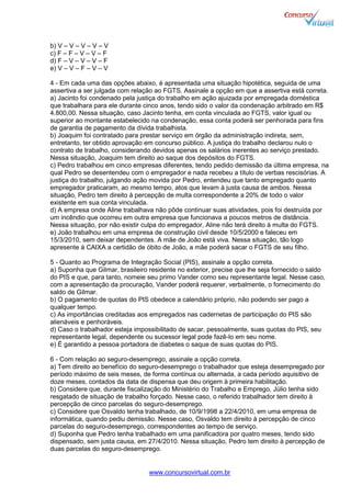 www.concursovirtual.com.br
b) V – V – V – V – V
c) F – F – V – V – F
d) F – V – V – V – F
e) V – V – F – V – V
4 - Em cada uma das opções abaixo, é apresentada uma situação hipotética, seguida de uma
assertiva a ser julgada com relação ao FGTS. Assinale a opção em que a assertiva está correta.
a) Jacinto foi condenado pela justiça do trabalho em ação ajuizada por empregada doméstica
que trabalhara para ele durante cinco anos, tendo sido o valor da condenação arbitrado em R$
4.800,00. Nessa situação, caso Jacinto tenha, em conta vinculada ao FGTS, valor igual ou
superior ao montante estabelecido na condenação, essa conta poderá ser penhorada para fins
de garantia de pagamento da dívida trabalhista.
b) Joaquim foi contratado para prestar serviço em órgão da administração indireta, sem,
entretanto, ter obtido aprovação em concurso público. A justiça do trabalho declarou nulo o
contrato de trabalho, considerando devidos apenas os salários inerentes ao serviço prestado.
Nessa situação, Joaquim tem direito ao saque dos depósitos do FGTS.
c) Pedro trabalhou em cinco empresas diferentes, tendo pedido demissão da última empresa, na
qual Pedro se desentendeu com o empregador e nada recebeu a título de verbas rescisórias. A
justiça do trabalho, julgando ação movida por Pedro, entendeu que tanto empregado quanto
empregador praticaram, ao mesmo tempo, atos que levam à justa causa de ambos. Nessa
situação, Pedro tem direito à percepção de multa correspondente a 20% de todo o valor
existente em sua conta vinculada.
d) A empresa onde Aline trabalhava não pôde continuar suas atividades, pois foi destruída por
um incêndio que ocorreu em outra empresa que funcionava a poucos metros de distância.
Nessa situação, por não existir culpa do empregador, Aline não terá direito à multa do FGTS.
e) João trabalhou em uma empresa de construção civil desde 10/5/2000 e faleceu em
15/3/2010, sem deixar dependentes. A mãe de João está viva. Nessa situação, tão logo
apresente à CAIXA a certidão de óbito de João, a mãe poderá sacar o FGTS de seu filho.
5 - Quanto ao Programa de Integração Social (PIS), assinale a opção correta.
a) Suponha que Gilmar, brasileiro residente no exterior, precise que lhe seja fornecido o saldo
do PIS e que, para tanto, nomeie seu primo Vander como seu representante legal. Nesse caso,
com a apresentação da procuração, Vander poderá requerer, verbalmente, o fornecimento do
saldo de Gilmar.
b) O pagamento de quotas do PIS obedece a calendário próprio, não podendo ser pago a
qualquer tempo.
c) As importâncias creditadas aos empregados nas cadernetas de participação do PIS são
alienáveis e penhoráveis.
d) Caso o trabalhador esteja impossibilitado de sacar, pessoalmente, suas quotas do PIS, seu
representante legal, dependente ou sucessor legal pode fazê-lo em seu nome.
e) É garantido a pessoa portadora de diabetes o saque de suas quotas do PIS.
6 - Com relação ao seguro-desemprego, assinale a opção correta.
a) Tem direito ao benefício do seguro-desemprego o trabalhador que esteja desempregado por
período máximo de seis meses, de forma contínua ou alternada, a cada período aquisitivo de
doze meses, contados da data de dispensa que deu origem à primeira habilitação.
b) Considere que, durante fiscalização do Ministério do Trabalho e Emprego, Júlio tenha sido
resgatado de situação de trabalho forçado. Nesse caso, o referido trabalhador tem direito à
percepção de cinco parcelas do seguro-desemprego.
c) Considere que Osvaldo tenha trabalhado, de 10/9/1998 a 22/4/2010, em uma empresa de
informática, quando pediu demissão. Nesse caso, Osvaldo tem direito à percepção de cinco
parcelas do seguro-desemprego, correspondentes ao tempo de serviço.
d) Suponha que Pedro tenha trabalhado em uma panificadora por quatro meses, tendo sido
dispensado, sem justa causa, em 27/4/2010. Nessa situação, Pedro tem direito à percepção de
duas parcelas do seguro-desemprego.
 