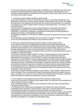 www.concursovirtual.com.br
e) Faz jus à percepção do seguro-desemprego o trabalhador que, dispensado sem justa causa,
comprovar ter sido empregado de pessoa jurídica ou pessoa física a ela equiparada ou ter
exercido atividade legalmente reconhecida como autônoma durante, pelo menos, quinze meses
nos últimos vinte e quatro meses.
7 - A respeito do abono salarial, assinale a opção correta.
a) Se uma trabalhadora, inscrita no PIS há dez anos, falecer, a filha dessa trabalhadora, sua
dependente, poderá sacar o abono salarial mediante a apresentação, tão somente, de certidão
de nascimento ou de qualquer outro documento que comprove seu parentesco com a falecida.
b) O pagamento do abono salarial é feito no período compreendido entre 1.º de março e 31 de
março de cada ano.
c) A execução dos pagamentos do abono salarial referente a cada exercício financeiro é
disciplinada em resoluções do Conselho Monetário Nacional, e as contribuições para o
PIS/PASEP, sua cobrança, fiscalização, metodologia de identificação dos fatos geradores e
aplicação de alíquotas, normatizadas pela CAIXA.
d) Empregado cadastrado no PIS desde 10/3/2009 tem direito ao recebimento do abono salarial
em 2010.
e) O empregado que tenha trabalhado por cinco meses no ano base e recebido 1,5 salário
mínimo por mês trabalhado terá direito ao saque do abono salarial.
8 - Acerca do Programa Desemprego e Abono Salarial, assinale a opção correta.
a) Em caráter excepcional, os trabalhadores que estejam em situação de desemprego
involuntário por um período compreendido entre doze e dezoito meses ininterruptos, e que
já tenham sido beneficiados com o recebimento do seguro-desemprego, farão jus a mais três
parcelas desse benefício, cada uma correspondente, no máximo, a um salário mínimo.
b) O seguro-desemprego pode ser requerido a partir do primeiro dia útil subsequente à data da
extinção do contrato de trabalho.
c) Considere a seguinte situação hipotética: Orlando, servente de obras de uma construtora
durante dois anos e três meses, recebeu, como último salário, R$ 620,00. Orlando foi
dispensado sem justa causa e, no dia 16/3/2010, recebeu a primeira parcela do seguro-
desemprego. No dia 22/3/2010, Orlando recebeu proposta de trabalho para executar atividades
inerentes a servente de obras, com salário de R$ 650,00, a qual não aceitou. Nessa situação,
considerando-se que o trabalhador não é obrigado a trabalhar onde não lhe interesse, Orlando
deve continuar recebendo, segundo norma legal, as demais parcelas do seguro-desemprego.
d) O trabalhador que tiver o benefício do seguro-desemprego cancelado em decorrência de
comprovada fraude deve ser apenado com a suspensão do direito de recebê-lo, por três anos,
ressalvado o prazo de carência.
e) Considere a seguinte situação hipotética: quando faleceu, no dia 12/2/2010, Manoel tinha o
direito a receber, ainda, duas parcelas do seguro-desemprego. Manoel tinha esposa, dona de
casa, e dois filhos, um com cinco e outro com dois anos de idade. Nessa situação, a família de
Manoel perceberá as parcelas remanescentes do seguro-desemprego.
9 - Com relação à movimentação da conta do FGTS, assinale a opção correta.
a) No caso de extinção do contrato por prazo determinado, não é possível a movimentação dos
valores relativos à conta vinculada.
b) Se o trabalhador falecer, o saldo da conta vinculada somente será pago aos dependentes
indicados em alvará judicial.
c) Considerando que o gerente de uma empresa de confecções de roupas masculinas
completará 65 anos de idade no dia 20/10/2010, nesse caso, a partir da data de seu aniversário,
em decorrência da idade, esse gerente poderá movimentar sua conta vinculada.
d) Necessidade pessoal, cuja urgência e gravidade decorram de desastre natural, pode justificar
movimentação da conta do FGS, devendo a solicitação, nesse caso, ser apresentada pelo
interessado até 120 dias após a publicação do ato de reconhecimento, pelo governo federal, da
situação de emergência ou de estado de calamidade pública.
 