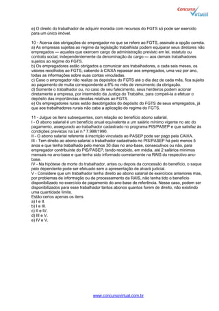 www.concursovirtual.com.br
e) O direito do trabalhador de adquirir moradia com recursos do FGTS só pode ser exercido
para um único imóvel.
10 - Acerca das obrigações do empregador no que se refere ao FGTS, assinale a opção correta.
a) As empresas sujeitas ao regime da legislação trabalhista podem equiparar seus diretores não
empregados — aqueles que exercem cargo de administração previsto em lei, estatuto ou
contrato social, independentemente da denominação do cargo — aos demais trabalhadores
sujeitos ao regime do FGTS.
b) Os empregadores estão obrigados a comunicar aos trabalhadores, a cada seis meses, os
valores recolhidos ao FGTS, cabendo à CAIXA repassar aos empregados, uma vez por ano,
todas as informações sobre suas contas vinculadas.
c) Caso o empregador não realize os depósitos do FGTS até o dia dez de cada mês, fica sujeito
ao pagamento de multa correspondente a 8% no mês de vencimento da obrigação.
d) Somente o trabalhador ou, no caso de seu falecimento, seus herdeiros podem acionar
diretamente a empresa, por intermédio da Justiça do Trabalho, para compeli-la a efetuar o
depósito das importâncias devidas relativas ao FGTS.
e) Os empregadores rurais estão desobrigados do depósito do FGTS de seus empregados, já
que aos trabalhadores rurais não cabe a aplicação do regime do FGTS.
11 - Julgue os itens subsequentes, com relação ao benefício abono salarial.
I - O abono salarial é um benefício anual equivalente a um salário mínimo vigente no ato do
pagamento, assegurado ao trabalhador cadastrado no programa PIS/PASEP e que satisfaz às
condições previstas na Lei n.º 7.998/1990.
II - O abono salarial referente à inscrição vinculada ao PASEP pode ser pago pela CAIXA.
III - Tem direito ao abono salarial o trabalhador cadastrado no PIS/PASEP há pelo menos 5
anos e que tenha trabalhado pelo menos 30 dias no ano-base, consecutivos ou não, para
empregador contribuinte do PIS/PASEP, tendo recebido, em média, até 2 salários mínimos
mensais no ano-base e que tenha sido informado corretamente na RAIS do respectivo ano-
base.
IV - Na hipótese de morte do trabalhador, antes ou depois da concessão do benefício, o saque
pelo dependente pode ser efetuado sem a apresentação de alvará judicial.
V - Considere que um trabalhador tenha direito ao abono salarial de exercícios anteriores mas,
por problemas de informação ou de processamento da RAIS, não tenha tido o benefício
disponibilizado no exercício de pagamento do ano-base de referência. Nesse caso, podem ser
disponibilizados para esse trabalhador tantos abonos quantos forem de direito, não existindo
uma quantidade limite.
Estão certos apenas os itens
a) I e II.
b) I e III.
c) II e IV.
d) III e V.
e) IV e V.
 