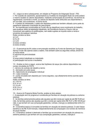 www.concursovirtual.com.br
12 – Julgue os itens subsequentes, em relação ao Programa de Integração Social – PIS:
I - Por ocasião de casamento, aposentadoria ou invalidez do empregado titular da conta poderá
o mesmo receber os valores depositados, mediante comprovação da ocorrência, nos termos do
regulamento; ocorrendo a morte, os valores do depósito serão atribuídos aos dependentes e,
em sua falta, aos sucessores, na forma da lei.
II - A pedido do interessado, o saldo dos depósitos poderá ser também utilizado como parte do
pagamento destinado à aquisição da casa própria.
III - As importâncias incorporadas ao Fundo não se classificam como rendimento do trabalho,
para qualquer efeito da legislação trabalhista, de Previdência Social ou Fiscal e não se
incorporam aos salários ou gratificações, nem estão sujeitas ao imposto sobre a renda e
proventos de qualquer natureza.
Estão corretos os itens:
a) I e II
b) II e III
c) I e III
d) todos corretos
e) todos errados
13 – O percentual de 8% sobre a remuneração recolhido ao Fundo de Garantia por Tempo de
Serviço incide não apenas sobre o salário, mas também sobre as seguintes verbas, EXCETO:
a) horas extras
b) adicional de periculosidade
c) 13º
d) aviso prévio trabalhado ou indenizado
e) participação nos lucros e resultados
14 – Analise os itens a seguir, acerca das hipóteses de saque dos valores depositados nas
contas vinculadas do FGTS:
I – término do contrato de trabalho a termo
II – demissão por justa causa
III – falecimento do empregador individual
IV – culpa recíproca
V – conta vinculada sem depósito por 3 anos seguidos, cujo afastamento tenha ocorrido após
14/07/1990.
Estão corretos os itens:
a) I, III e IV
b) II, IV e V
c) I, II e III
d) III, IV e V
e) II, III e V
15 – Acerca do Programa Bolsa Família, analise os itens abaixo:
I - A população alvo do programa é constituída por famílias em situação de pobreza ou extrema
pobreza.
II - As famílias extremamente pobres são aquelas que têm renda per capita de até R$ 70,00 por
mês. As famílias pobres são aquelas que têm a renda per capita entre R$ 70,01 a R$ 140,00 por
mês, e que tenham em sua composição gestantes, nutrizes, crianças ou adolescentes entre 0 e
17 anos.
III – O benefício básico é concedido às famílias em situação de extrema pobreza. O valor desse
benefício é de R$ 70,00 mensais, independentemente da composição e do número de membros
do grupo familiar.
IV – O benefício variável é destinado a famílias que se encontrem em situação de pobreza ou
extrema pobreza e que tenham em sua composição gestantes, nutrizes, crianças e
 