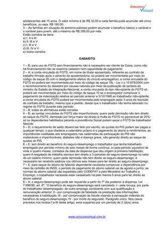 www.concursovirtual.com.br
adolescentes até 15 anos. O valor mínimo é de R$ 32,00 e cada família pode acumular até cinco
benefícios, ou seja, R$ 160,00.
V – As famílias em situação de extrema pobreza podem acumular o benefício básico o variável e
o variável para jovem, até o máximo de R$ 306,00 por mês.
Estão corretos os itens:
a) I, II e III
b) II, III e V
c) I, III e V
d) III, IV e V
e) todos corretos
GABARITO
1 – B; para uso do FGTS sem financiamento não é necessário ser cliente da Caixa; como não
há financiamento não se examina cadastro nem capacidade de pagamento
2 – A; a conta vinculada do FGTS, em nome de titular aposentado, referente ao contrato de
trabalho firmado após o advento da aposentadoria, só poderá ser movimentada por meio do
código de saque 05 com o desligamento efetivo do vínculo empregatício; a conta vinculada do
FGTS só poderá ser movimentada por meio do código de saque 19L - Lei n.o 10.878/2004 com
o reconhecimento do desastre por causas naturais por meio da publicação de portaria do
ministro de Estado da Integração Nacional; a conta vinculada do tipo não-optante do FGTS só
poderá ser movimentada por meio do código de saque 10 se o empregador comprovar o
pagamento da indenização relativa ao período anterior a 5/10/1988 ao trabalhador não-optante;
a conta vinculada do FGTS poderá ser movimentada pelo empregado após 3 anos da rescisão
de contrato de trabalho, mesmo que a pedido, desde que o trabalhador não tenha laborado no
regime do FGTS durante este período
3 – B; todas as afirmativas estão corretas
4 – B; as contas vinculadas do FGTS são impenhoráveis; quem pede demissão não tem direito
ao saque do FGTS; demissão por força maior dá direito à multa do FGTS no percentual de 20%;
só os dependentes habilitados perante a previdência Social podem sacar o FGTS de trabalhador
falecido
5 – D; o requerimento de saldo deverá ser feito por escrito; as quotas do PIS podem ser pagas a
qualquer tempo: o que obedece a calendário próprio é o pagamento do abono e rendimentos; as
importâncias creditadas aos empregados nas cadernetas de participação do PIS são
inalienáveis e impenhoráveis; diabetes não é doença grave, não gerando direito ao saque de
quotas do PIS
6 – E; tem direito ao benefício do seguro-desemprego o trabalhador que tenha trabalhado
empregado por período mínimo de seis meses de forma contínua, a cada período aquisitivo de
vinte e quatro meses, contados da data de dispensa que deu origem à primeira habilitação;
quem é resgatado de trabalho escravo tem direito a 3 parcelas de seguro-desemprego no valor
de um salário mínimo; quem pede demissão não tem direito ao seguro-desemprego; é
necessário ter recebido salários nos últimos seis meses para ter direito ao seguro-desemprego
7 – E; para saque do abono de falecido dependente necessita comprovar a dependência por
meio de certidão do INSS; o período de pagamento do abono salarial vai de agosto a junho; as
normas do abono salarial são expedidas pelo CODEFAT e pelo Ministério do Trabalho e
Emprego; o trabalhador necessita estar cadastrado há pelo menos 5 anos para ter direito ao
abono salarial
8 – A; o seguro-desemprego pode ser requerido a partir do 7º dia posterior à dispensa; Lei
7.998/90, art. 8º; “O benefício do seguro-desemprego será cancelado: I - pela recusa, por parte
do trabalhador desempregado, de outro emprego condizente com sua qualificação e
remuneração anterior; II - por comprovação de falsidade na prestação das informações
necessárias à habilitação; III - por comprovação de fraude visando à percepção indevida do
benefício do seguro-desemprego; IV - por morte do segurado. Parágrafo único. Nos casos
previstos nos incisos I a III deste artigo, será suspenso por um período de 2 (dois) anos,
 