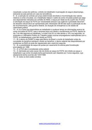www.concursovirtual.com.br
ressalvado o prazo de carência, o direito do trabalhador à percepção do seguro-desemprego,
dobrando-se este período em caso de reincidência.
9 – E; a extinção do contrato por prazo determinado dá direito à movimentação dos valores
relativos à conta vinculada; se o trabalhador falecer o saldo da conta vinculada poderá ser pago
aos dependentes indicados em certidão do INSS; o saque por idade se dá a partir dos 70 anos;
a solicitação de saque do FGTS por necessidade pessoal cuja urgência e gravidade decorram
de desastre natural deve ser apresentada pelo interessado até 90 dias após a publicação do ato
de reconhecimento, pelo governo federal, da situação de emergência ou de estado de
calamidade pública
10 – A; é a Caixa que disponibiliza ao trabalhador a qualquer tempo as informações acerca da
conta vinculada do FGTS; caso a empresa faça com atraso o recolhimento do FGTS, depois do
dia 7 do mês seguinte ao trabalhado, a multa é de 5% no mês devido e 10% nos seguintes; os
sindicatos e o Ministério Público do Trabalho podem acionar empregadores inadimplentes com o
FGTS; os trabalhadores rurais têm direito ao FGTS
11 – B; o abono do PASEP é pago pelo Banco do Brasil; a morte do trabalhador antes da
concessão do benefício extingue o direito ao benefício; o abono salarial não disponibilizado por
problemas na RAIS só pode ser regularizado até o exercício seguinte
12 – B; a possibilidade de saque de quotas por casamento foi extinta pela Constituição
promulgada em 1988
13 – E; a PLR não é considerada verba salarial
14 – A; demissão por justa causa não dá direito ao saque do FGTS; tem direito ao saque o
trabalhador cuja conta vinculada tenha permanecido sem depósito por 3 anos seguidos, cujo
afastamento tenha ocorrido até 13/07/1990
15 – E: todos os itens estão corretos
 