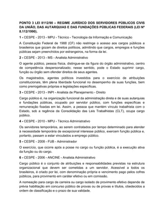 PONTO 3 LEI 8112/90 – REGIME JURÍDICO DOS SERVIDORES PÚBLICOS CIVIS
DA UNIÃO, DAS AUTARQUIAS E DAS FUNDAÇÕES PÚBLICAS FEDERAIS (LEI Nº
8.112/1990).
1 - CESPE - 2013 - MPU - Técnico - Tecnologia da Informação e Comunicação
A Constituição Federal de 1988 (CF) não restringe o acesso aos cargos públicos a
brasileiros que gozam de direitos políticos, admitindo que cargos, empregos e funções
públicas sejam preenchidos por estrangeiros, na forma da lei.
2 - CESPE - 2013 - MS - Analista Administrativo
O agente público, pessoa física, distingue-se da figura do órgão administrativo, centro
de competência despersonalizado; nesse sentido, pode o Estado suprimir cargo,
função ou órgão sem ofender direitos de seus agentes.
Os magistrados, agentes políticos investidos para o exercício de atribuições
constitucionais, têm plena liberdade funcional no desempenho de suas funções, bem
como prerrogativas próprias e legislações específicas.
3 - CESPE - 2013 - INPI - Analista de Planejamento - Direito
Cargo público é, na organização funcional da administração direta e de suas autarquias
e fundações públicas, ocupado por servidor público, com funções específicas e
remuneração fixadas em lei. Assim, a pessoa que mantém vínculo trabalhista com o
Estado, sob a regência da Consolidação das Leis Trabalhistas (CLT), ocupa cargo
público.
4 - CESPE - 2010 - MPU - Técnico Administrativo
Os servidores temporários, ao serem contratados por tempo determinado para atender
à necessidade temporária de excepcional interesse público, exercem função pública e,
portanto, passam a estar vinculados a emprego público.
5 - CESPE - 2008 - FUB - Administrador
O exercício, que ocorre após a posse no cargo ou função pública, é a execução ativa
da função ou do cargo.
6 - CESPE - 2006 - ANCINE - Analista Administrativo
Cargo público é o conjunto de atribuições e responsabilidades previstas na estrutura
organizacional que devem ser cometidas a um servidor. Acessível a todos os
brasileiros, é criado por lei, com denominação própria e vencimento pago pelos cofres
públicos, para provimento em caráter efetivo ou em comissão.
A nomeação para cargo de carreira ou cargo isolado de provimento efetivo depende de
prévia habilitação em concurso público de provas ou de provas e títulos, obedecidos a
ordem de classificação e o prazo de sua validade.
 
