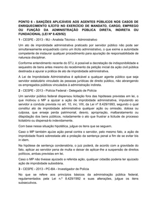 PONTO 6 - SANÇÕES APLICÁVEIS AOS AGENTES PÚBLICOS NOS CASOS DE
ENRIQUECIMENTO ILÍCITO NO EXERCÍCIO DE MANDATO, CARGO, EMPREGO
OU FUNÇÃO DA ADMINISTRAÇÃO PÚBLICA DIRETA, INDIRETA OU
FUNDACIONAL (LEI Nº 8.429/92)
1 - CESPE - 2013 - MJ - Analista Técnico - Administrativo
Um ato de improbidade administrativa praticado por servidor público não pode ser
simultaneamente enquadrado como um ilícito administrativo, o que exime a autoridade
competente de instaurar qualquer procedimento para apuração de responsabilidade de
natureza disciplinar.
Conforme entendimento recente do STJ, é possível a decretação de indisponibilidade e
sequestro de bens antes mesmo do recebimento da petição inicial da ação civil pública
destinada a apurar a prática de ato de improbidade administrativa.
A Lei de Improbidade Administrativa é aplicável a qualquer agente público que seja
servidor estatutário vinculado às pessoas jurídicas de direito público, não abrangendo
os empregados públicos vinculados à administração indireta.
2 - CESPE - 2013 - Polícia Federal - Delegado de Polícia
Um servidor público federal dispensou licitação fora das hipóteses previstas em lei, o
que motivou o MP a ajuizar a ação de improbidade administrativa, imputando ao
servidor a conduta prevista no art. 10, inc. VIII, da Lei nº 8.429/1993, segundo o qual
constitui ato de improbidade administrativa qualquer ação ou omissão, dolosa ou
culposa, que enseje perda patrimonial, desvio, apropriação, malbaratamento ou
dilapidação dos bens públicos, notadamente o ato que frustrar a licitude de processo
licitatório ou dispensá-lo indevidamente.
Com base nessa situação hipotética, julgue os itens que se seguem.
Caso o MP também ajuíze ação penal contra o servidor, pelo mesmo fato, a ação de
improbidade ficará sobrestada até a prolação da sentença penal a fim de se evitar bis
in idem.
Na hipótese de sentença condenatória, o juiz poderá, de acordo com a gravidade do
fato, aplicar ao servidor pena de multa e deixar de aplicar-lhe a suspensão de direitos
políticos, ambas previstas em lei.
Caso o MP não tivesse ajuizado a referida ação, qualquer cidadão poderia ter ajuizado
ação de improbidade subsidiária.
3 - CESPE - 2013 - PC-BA - Investigador de Polícia
No que se refere aos princípios básicos da administração pública federal,
regulamentados pela Lei n.º 8.429/1992 e suas alterações, julgue os itens
subsecutivos.
 