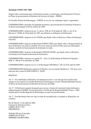 Resolução COFEN 303 / 2005
Dispõe sobre a autorização para o Enfermeiro assumir a coordenação como Responsável Técnico
do Plano de gerenciamento de Resíduos de Serviços de Saúde – PGRSS.
O Conselho Federal de Enfermagem - COFEN, no uso de suas atribuições legais e regimentais;
CONSIDERANDO o princípio da igualdade de direitos, preconizada pela Constituição Federativa
do Brasil, promulgada em 05 de outubro de 1988;
CONSIDERANDO o disposto no art. 11, da Lei 7498, de 25 de junho de 1986, e o art. 8º do
Decreto nº. 94406, de 28 de junho de 1987, que definem as atribuições do Enfermeiro;
CONSIDERANDO o disposto na Lei 9394/96, que dispõe sobre as Diretrizes e Bases da Educação
Nacional;
CONSIDERANDO o disposto na Resolução COFEN 146/92, que dispõe sobre a obrigatoriedade de
haver Enfermeiro em todas as unidades de serviço onde são desenvolvidas ações de enfermagem
durante o período de funcionamento da instituição de saúde;
CONSIDERANDO o disposto na Resolução CNE/CES 03/2001, que dispõe sobre as Diretrizes
Curriculares da formação profissional do Enfermeiro;
CONSIDERANDO o disposto no capítulo IV – item 2.2 da Resolução da Diretoria Colegiada –
RDC nº. 306 de 07 de dezembro de 2004;
CONSIDERANDO o disposto no art. V da Resolução CONAMA nº. 358, de 29 de abril de 2005;
CONSIDERANDO deliberação unânime do Plenário, em sua reunião Ordinária nº. 329, bem como
tudo que mais consta do PAD-COFEN nº. 294/91.
RESOLVE:
Art. 1º - Fica habilitado o Enfermeiro, devidamente inscrito e com situação ético-profissional
regular no seu respectivo Conselho Regional de Enfermagem, assumir a Responsabilidade Técnica
do Plano de Gerenciamento de Resíduos de Serviços de Saúde.
Art. 2º - O Enfermeiro quando designado para exercer a função de responsável pela elaboração e
implementação do PGRSS, deverá apresentar o Certificado de Responsabilidade Técnica – CRT,
emitido pelo Conselho Regional de Enfermagem ao qual está jurisdicionado.
Art. 3º - Esta Resolução entra em vigor na data de sua publicação, revogando-se disposições em
contrário.
Rio de Janeiro, 23 de junho de 2005.
Carmem de Almeida da Silva
COREN-SP Nº 2.254
PRESIDENTE
Zolândia Oliveira Conceição
COREN-BA Nº 0635
PRIMEIRA SECRETÁRIA
 