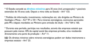 * O Estado concede os direitos mineiros para 35 anos (incl, prospecção) + possíveis 
extensões de 10 anos cada. Depois a mina volta ao Estado – Artº 133. 
* Pedidos de informação, investimento, reclamações etc. são dirigidos ao Ministro de 
Geologia e Minas – Artº 97 e 101 / Para minerais estratégicos, contractos aprovados 
pelo PR e depois mandados ao Ministro para emissão do título – Art.º164 e 165. 
* Durante este período, participa nos resultados, através das empresas estatais que 
possuem pelo menos 10% do capital social das empresas privadas, e/ou recebendo 
directamente uma parte da produção – Artº 11. 
NB: Os direitos mineiros sobre minerais estratégicos podem ser dados inteiramente a 
empresas estatais – Artº 23. 
 