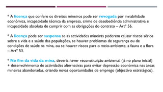 * A licença que confere os direitos mineiros pode ser revogada por inviabilidade 
económica, incapacidade técnica da empresa, crime de desobediência administrativa e 
incapacidade absoluta de cumprir com as obrigações do contrato – Artº 56. 
* A licença pode ser suspensa se as actividades mineiras poderem causar riscos sérios 
sobre a vida e a saúde das populações, se houver problemas de segurança ou de 
condições de saúde na mina, ou se houver riscos para o meio-ambiente, a fauna e a flora 
– Artº 53. 
* No fim da vida da mina, deveria haver reconstituição ambiental (já no plano inicial) 
+ desenvolvimento de actividades alternativas para evitar depressão económica nas áreas 
mineiras abandonadas, criando novas oportunidades de emprego (objectivo estratégico). 
 
