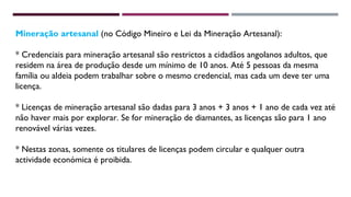 Mineração artesanal (no Código Mineiro e Lei da Mineração Artesanal): 
* Credenciais para mineração artesanal são restrictos a cidadãos angolanos adultos, que 
residem na área de produção desde um mínimo de 10 anos. Até 5 pessoas da mesma 
família ou aldeia podem trabalhar sobre o mesmo credencial, mas cada um deve ter uma 
licença. 
* Licenças de mineração artesanal são dadas para 3 anos + 3 anos + 1 ano de cada vez até 
não haver mais por explorar. Se for mineração de diamantes, as licenças são para 1 ano 
renovável várias vezes. 
* Nestas zonas, somente os titulares de licenças podem circular e qualquer outra 
actividade económica é proibida. 
 