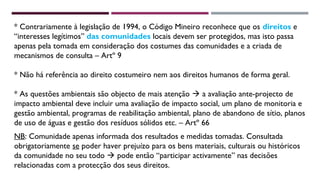 * Contrariamente à legislação de 1994, o Código Mineiro reconhece que os direitos e 
“interesses legítimos” das comunidades locais devem ser protegidos, mas isto passa 
apenas pela tomada em consideração dos costumes das comunidades e a criada de 
mecanismos de consulta – Artº 9 
* Não há referência ao direito costumeiro nem aos direitos humanos de forma geral. 
* As questões ambientais são objecto de mais atenção  a avaliação ante-projecto de 
impacto ambiental deve incluir uma avaliação de impacto social, um plano de monitoria e 
gestão ambiental, programas de reabilitação ambiental, plano de abandono de sítio, planos 
de uso de águas e gestão dos resíduos sólidos etc. – Artº 66 
NB: Comunidade apenas informada dos resultados e medidas tomadas. Consultada 
obrigatoriamente se poder haver prejuízo para os bens materiais, culturais ou históricos 
da comunidade no seu todo  pode então “participar activamente” nas decisões 
relacionadas com a protecção dos seus direitos. 
 