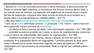 * Quando as áreas de mineração pertencem a donos individuais, o domínio privado do 
Estado ou pessoas legais colectivas, os detendores dos direitos mineiros devem obter o 
seu acordo antes de começar a prospecção, incl. pagamento de arrenda anual e caução. 
Na fase de exploração, a empresa deve obter acordo do dono da terra também ou o 
Estado obter a sua expropriação por utilidade pública – Artº 72. 
* Não deve haver acordo prévio, informado e livre da comunidade. 
* Uma vez as zonas delimitadas (restrita - 1, protecção - 1+5, reserva - todas áreas com 
forte potencial), iniciam uma série de restrições: 
- circulação de bens e pessoas (proibida / com autorizações especiais) – Artº 199 a 205 
- actividade económica proibida nas 2 zonas, os donos de estabelecimentos comerciais 
e outros devem ser indemnizados, bens podem ser expropriados – Artº 206 
- residência proibida em zona restrita, restrita a pessoas da mina em zona de 
protecção  as populações devem ser reagrupadas, + próximo possível da zona, novas 
casas e infraestruturas sociais construídas, segundo um plano aprovado por GP em 
colaboração com representantes da comunidade. Nada se expropº por utilidade pública – 
Artº 207. 
 
