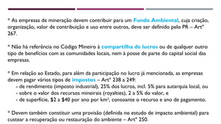 * As empresas de mineração devem contribuir para um Fundo Ambiental, cuja criação, 
organização, valor de contribuição e uso entre outros, deve ser definido pelo PR – Artº 
267. 
* Não há referência no Código Mineiro à compartilha de lucros ou de qualquer outro 
tipo de benefícios com as comunidades locais, nem à posse de parte do capital social das 
empresas. 
* Em relação ao Estado, para além da participação no lucro já mencionada, as empresas 
devem pagar vários tipos de impostos – Artº 238 a 249: 
- de rendimento (imposto industrial), 25% dos lucros, incl. 5% para autarquia local, ou 
- sobre o valor dos recursos mineirais (royalties), 2 a 5% do valor, e 
- de superfície, $2 a $40 por ano por km2, consoante o recurso e ano de pagamento. 
* Devem também constituir uma provisão (definida no estudo de impacto ambiental) para 
custear a recuperação ou restauração do ambiente – Artº 250. 
 