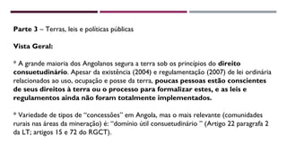 Parte 3 – Terras, leis e políticas públicas 
Vista Geral: 
* A grande maioria dos Angolanos segura a terra sob os princípios do direito 
consuetudinário. Apesar da existência (2004) e regulamentação (2007) de lei ordinária 
relacionados ao uso, ocupação e posse da terra, poucas pessoas estão conscientes 
de seus direitos à terra ou o processo para formalizar estes, e as leis e 
regulamentos ainda não foram totalmente implementados. 
* Variedade de tipos de “concessões” em Angola, mas o mais relevante (comunidades 
rurais nas áreas da mineração) é: “domínio útil consuetudinário ” (Artigo 22 paragrafa 2 
da LT; artigos 15 e 72 do RGCT). 
 