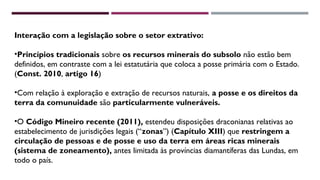 Interação com a legislação sobre o setor extrativo: 
•Princípios tradicionais sobre os recursos minerais do subsolo não estão bem 
definidos, em contraste com a lei estatutária que coloca a posse primária com o Estado. 
(Const. 2010, artigo 16) 
•Com relação à exploração e extração de recursos naturais, a posse e os direitos da 
terra da comunuidade são particularmente vulneráveis. 
•O Código Mineiro recente (2011), estendeu disposições draconianas relativas ao 
estabelecimento de jurisdições legais (“zonas”) (Capítulo XIII) que restringem a 
circulação de pessoas e de posse e uso da terra em áreas ricas minerais 
(sistema de zoneamento), antes limitada às províncias diamantíferas das Lundas, em 
todo o país. 
 
