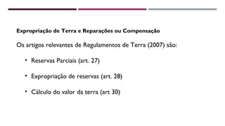 Expropriação de Terra e Reparações ou Compensação 
Os artigos relevantes de Regulamentos de Terra (2007) são: 
• Reservas Parciais (art. 27) 
• Expropriação de reservas (art. 28) 
• Cálculo do valor da terra (art 30) 
 