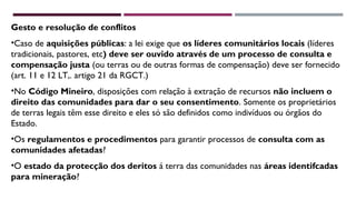 Gesto e resolução de conflitos 
•Caso de aquisições públicas: a lei exige que os líderes comunitários locais (líderes 
tradicionais, pastores, etc) deve ser ouvido através de um processo de consulta e 
compensação justa (ou terras ou de outras formas de compensação) deve ser fornecido 
(art. 11 e 12 LT,. artigo 21 da RGCT.) 
•No Código Mineiro, disposições com relação à extração de recursos não incluem o 
direito das comunidades para dar o seu consentimento. Somente os proprietários 
de terras legais têm esse direito e eles só são definidos como indivíduos ou órgãos do 
Estado. 
•Os regulamentos e procedimentos para garantir processos de consulta com as 
comunidades afetadas? 
•O estado da protecção dos deritos á terra das comunidades nas áreas identifcadas 
para mineração? 
 