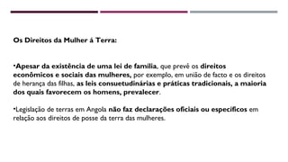 Os Direitos da Mulher á Terra: 
•Apesar da existência de uma lei de família, que prevê os direitos 
econômicos e sociais das mulheres, por exemplo, em união de facto e os direitos 
de herança das filhas, as leis consuetudinárias e práticas tradicionais, a maioria 
dos quais favorecem os homens, prevalecer. 
•Legislação de terras em Angola não faz declarações oficiais ou específicos em 
relação aos direitos de posse da terra das mulheres. 
 