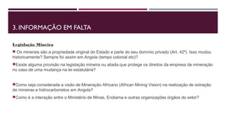 3. INFORMAÇÃO EM FALTA 
Legislação Mineira 
 Os minerais são a propriedade original do Estado e parte do seu domínio privado (Art. 42º). Isso mudou 
historicamente? Sempre foi assim em Angola (tempo colonial etc)? 
Existe alguma provisão na legislação mineira ou aliada que protege os direitos da empresa de mineração 
no caso de uma mudança na lei estatutária? 
Como seja considerada a visão de Mineração Africano (African Mining Vision) na realização de extração 
de mineiras e hidrocarbonetos em Angola? 
Como é a interação entre o Ministério de Minas, Endiama e outras organizações órgãos do setor? 
 