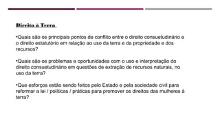 Direito à Terra 
•Quais são os principais pontos de conflito entre o direito consuetudinário e 
o direito estatutório em relação ao uso da terra e da propriedade e dos 
recursos? 
•Quais são os problemas e oportunidades com o uso e interpretação do 
direito consuetudinário em questões de extração de recursos naturais, no 
uso da terra? 
•Que esforços estão sendo feitos pelo Estado e pela sociedade civil para 
reformar a lei / políticas / práticas para promover os direitos das mulheres à 
terra? 
 