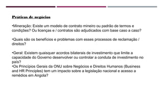 Práticas de negócios 
•Mineração: Existe um modelo de contrato mineiro ou padrão de termos e 
condições? Ou licenças e / contratos são adjudicados com base caso a caso? 
•Quais são os benefícios e problemas com esses processos de reclamação / 
direitos? 
•Geral: Existem quaisquer acordos bilaterais de investimento que limite a 
capacidade do Governo desenvolver ou controlar a conduta de investimento no 
país? 
•Os Princípios Gerais da ONU sobre Negócios e Direitos Humanos (Business 
and HR Principles) tem um impacto sobre a legislação nacional e acesso a 
remédios em Angola? 
 