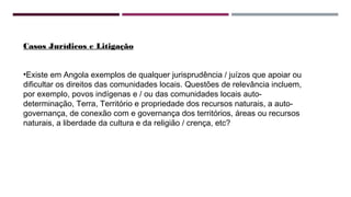 Casos Jurídicos e Litigação 
•Existe em Angola exemplos de qualquer jurisprudência / juízos que apoiar ou 
dificultar os direitos das comunidades locais. Questões de relevância incluem, 
por exemplo, povos indígenas e / ou das comunidades locais auto-determinação, 
Terra, Território e propriedade dos recursos naturais, a auto-governança, 
de conexão com e governança dos territórios, áreas ou recursos 
naturais, a liberdade da cultura e da religião / crença, etc? 
 