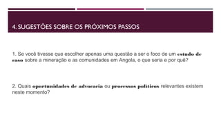 4. SUGESTÕES SOBRE OS PRÓXIMOS PASSOS 
1. Se você tivesse que escolher apenas uma questão a ser o foco de um estudo de 
caso sobre a mineração e as comunidades em Angola, o que seria e por quê? 
2. Quais oportunidades de advocacia ou processos políticos relevantes existem 
neste momento? 
