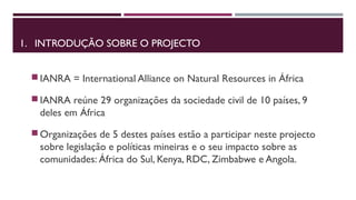 1. INTRODUÇÃO SOBRE O PROJECTO 
IANRA = International Alliance on Natural Resources in África 
IANRA reúne 29 organizações da sociedade civil de 10 países, 9 
deles em África 
Organizações de 5 destes países estão a participar neste projecto 
sobre legislação e políticas mineiras e o seu impacto sobre as 
comunidades: África do Sul, Kenya, RDC, Zimbabwe e Angola. 
 