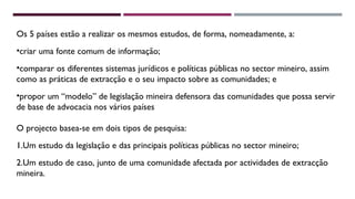 Os 5 países estão a realizar os mesmos estudos, de forma, nomeadamente, a: 
•criar uma fonte comum de informação; 
•comparar os diferentes sistemas jurídicos e políticas públicas no sector mineiro, assim 
como as práticas de extracção e o seu impacto sobre as comunidades; e 
•propor um “modelo” de legislação mineira defensora das comunidades que possa servir 
de base de advocacia nos vários países 
O projecto basea-se em dois tipos de pesquisa: 
1.Um estudo da legislação e das principais políticas públicas no sector mineiro; 
2.Um estudo de caso, junto de uma comunidade afectada por actividades de extracção 
mineira. 
 