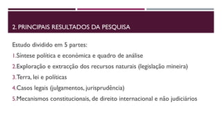 2. PRINCIPAIS RESULTADOS DA PESQUISA 
Estudo dividido em 5 partes: 
1.Síntese política e económica e quadro de análise 
2.Exploração e extracção dos recursos naturais (legislação mineira) 
3.Terra, lei e políticas 
4.Casos legais (julgamentos, jurisprudência) 
5.Mecanismos constitucionais, de direito internacional e não judiciários 
 