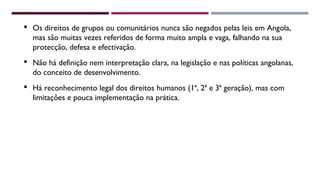  Os direitos de grupos ou comunitários nunca são negados pelas leis em Angola, 
mas são muitas vezes referidos de forma muito ampla e vaga, falhando na sua 
protecção, defesa e efectivação. 
 Não há definição nem interpretação clara, na legislação e nas políticas angolanas, 
do conceito de desenvolvimento. 
 Há reconhecimento legal dos direitos humanos (1ª, 2ª e 3ª geração), mas com 
limitações e pouca implementação na prática. 
 