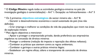 * O Código Mineiro regula todas as actividades geológico-mineiras no país (da 
investigação geológica à comercialização) – Artº 1. Excepção: os hidrocarbonetos – Artº 3 
* Os 2 primeiros objectivos estratégicos do sector mineiro são – Artº 8: 
- Garantir o desenvolvimento económico e social sustentado do país (mas não 
definido); 
- Criar emprego e melhorar as condições de vida das populações que vivem nas áreas 
de exploração mineira 
* Mais alguns objectivos a mencionar: 
- Apoiar e proteger o empresariado privado, dando preferência aos empresários 
angolanos na concessão de direitos mineiros 
- Proteger o ambiente (redução do impacto e reparação dos efeitos nefastos); 
- Combater as práticas que atentem contra as regras ambientais; 
- Combater o garimpo e outras práticas mineiras ilegais; 
- Estabelecer um regime eficaz, célere e transparente de concessão de direitos 
mineiros. 
 