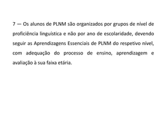 7 — Os alunos de PLNM são organizados por grupos de nível de
proficiência linguística e não por ano de escolaridade, devendo
seguir as Aprendizagens Essenciais de PLNM do respetivo nível,
com adequação do processo de ensino, aprendizagem e
avaliação à sua faixa etária.
 