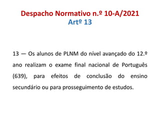 Despacho Normativo n.º 10-A/2021
Artº 13
13 — Os alunos de PLNM do nível avançado do 12.º
ano realizam o exame final nacional de Português
(639), para efeitos de conclusão do ensino
secundário ou para prosseguimento de estudos.
 