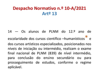 Despacho Normativo n.º 10-A/2021
Artº 13
14 — Os alunos de PLNM do 12.º ano de
escolaridade dos cursos científico –humanísticos* e
dos cursos artísticos especializados, posicionados nos
níveis de iniciação ou intermédio, realizam o exame
final nacional de PLNM (839) de nível intermédio,
para conclusão do ensino secundário ou para
prosseguimento de estudos, conforme o regime
aplicável.
 