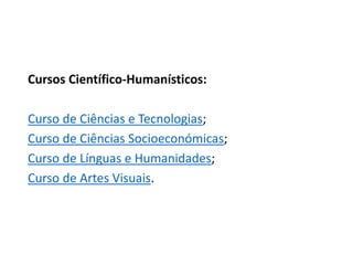 Cursos Científico-Humanísticos:
Curso de Ciências e Tecnologias;
Curso de Ciências Socioeconómicas;
Curso de Línguas e Humanidades;
Curso de Artes Visuais.
 