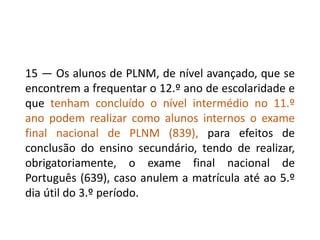 15 — Os alunos de PLNM, de nível avançado, que se
encontrem a frequentar o 12.º ano de escolaridade e
que tenham concluído o nível intermédio no 11.º
ano podem realizar como alunos internos o exame
final nacional de PLNM (839), para efeitos de
conclusão do ensino secundário, tendo de realizar,
obrigatoriamente, o exame final nacional de
Português (639), caso anulem a matrícula até ao 5.º
dia útil do 3.º período.
 