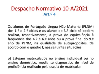 Despacho Normativo 10-A/2021
Art.º 4
Os alunos de Português Língua Não Materna (PLNM)
dos 1.º e 2.º ciclos e os alunos do 3.º ciclo só podem
realizar, respetivamente, a prova de equivalência à
frequência dos 4.º e 6.º anos ou a prova final do 9.º
ano de PLNM, na qualidade de autopropostos, de
acordo com o quadro I, nas seguintes situações:
a) Estejam matriculados no ensino individual ou no
ensino doméstico, mediante diagnóstico de nível de
proficiência realizado pela escola de matrícula;
 