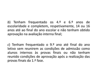 b) Tenham frequentado os 4.º e 6.º anos de
escolaridade e completem, respetivamente, 14 ou 16
anos até ao final do ano escolar e não tenham obtido
aprovação na avaliação interna final;
c) Tenham frequentado o 9.º ano até final do ano
letivo sem reunirem as condições de admissão como
alunos internos às provas finais ou não tenham
reunido condições de aprovação após a realização das
provas finais da 1.ª fase.
 
