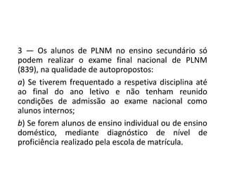 3 — Os alunos de PLNM no ensino secundário só
podem realizar o exame final nacional de PLNM
(839), na qualidade de autopropostos:
a) Se tiverem frequentado a respetiva disciplina até
ao final do ano letivo e não tenham reunido
condições de admissão ao exame nacional como
alunos internos;
b) Se forem alunos de ensino individual ou de ensino
doméstico, mediante diagnóstico de nível de
proficiência realizado pela escola de matrícula.
 